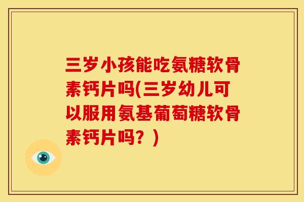 三岁小孩能吃氨糖软骨素钙片吗(三岁幼儿可以服用氨基葡萄糖软骨素钙片吗？)