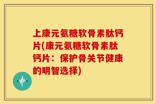 上康元氨糖软骨素肽钙片(康元氨糖软骨素肽钙片：保护骨关节健康的明智选择)