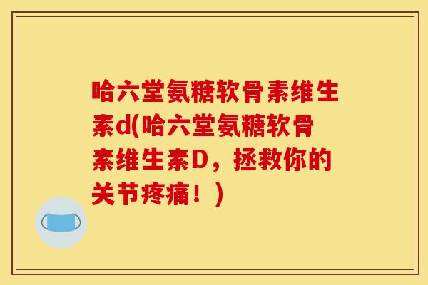 哈六堂氨糖软骨素维生素d(哈六堂氨糖软骨素维生素D，拯救你的关节疼痛！)