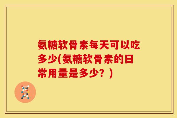 氨糖软骨素每天可以吃多少(氨糖软骨素的日常用量是多少？)
