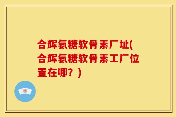 合辉氨糖软骨素厂址(合辉氨糖软骨素工厂位置在哪？)