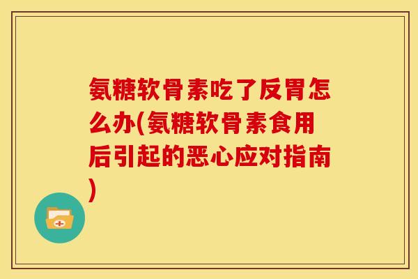 氨糖软骨素吃了反胃怎么办(氨糖软骨素食用后引起的恶心应对指南)