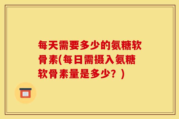 每天需要多少的氨糖软骨素(每日需摄入氨糖软骨素量是多少？)