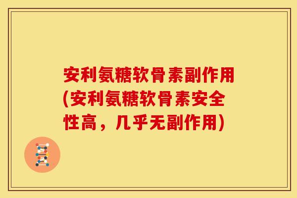 安利氨糖软骨素副作用(安利氨糖软骨素安全性高，几乎无副作用)