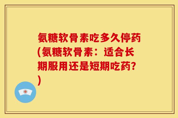 氨糖软骨素吃多久停药(氨糖软骨素：适合长期服用还是短期吃药？)