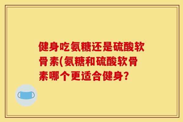 健身吃氨糖还是硫酸软骨素(氨糖和硫酸软骨素哪个更适合健身？