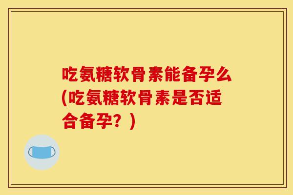 吃氨糖软骨素能备孕么(吃氨糖软骨素是否适合备孕？)