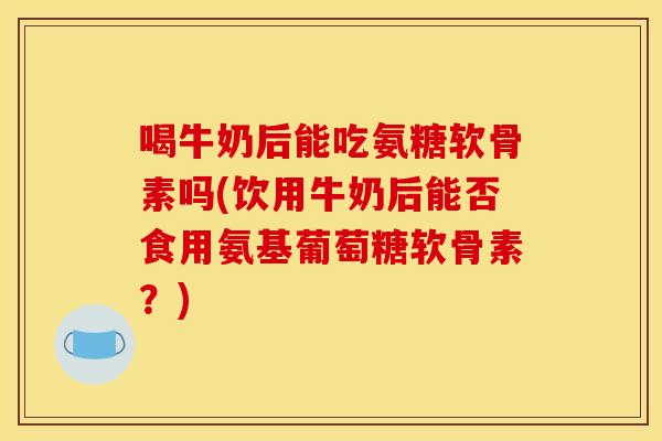 喝牛奶后能吃氨糖软骨素吗(饮用牛奶后能否食用氨基葡萄糖软骨素？)