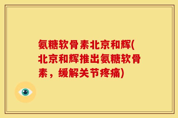 氨糖软骨素北京和辉(北京和辉推出氨糖软骨素，缓解关节)