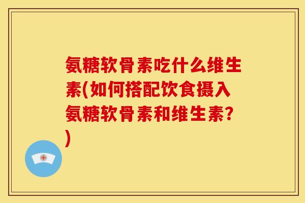 氨糖软骨素吃什么维生素(如何搭配饮食摄入氨糖软骨素和维生素?) 氨糖软骨素吃什么维生素(如何搭配饮食摄入氨糖软骨素和维生素?)