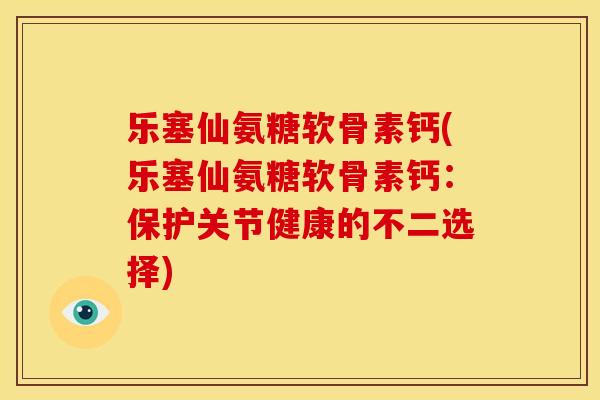乐塞仙氨糖软骨素钙(乐塞仙氨糖软骨素钙：保护关节健康的不二选择)