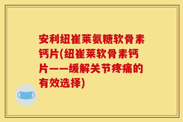 安利纽崔莱氨糖软骨素钙片(纽崔莱软骨素钙片——缓解关节疼痛的有效选择)