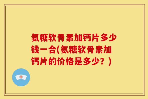 氨糖软骨素加钙片多少钱一合(氨糖软骨素加钙片的价格是多少?) 氨糖软骨素加钙片多少钱一合(氨糖软骨素加钙片的价格是多少?)