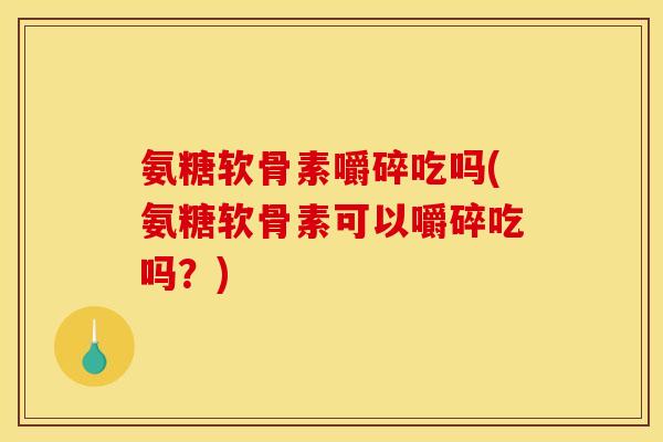 氨糖软骨素嚼碎吃吗(氨糖软骨素可以嚼碎吃吗？)