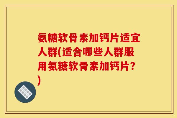 氨糖软骨素加钙片适宜人群(适合哪些人群服用氨糖软骨素加钙片？)