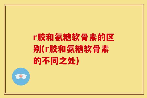 r胶和氨糖软骨素的区别(r胶和氨糖软骨素的不同之处)