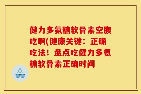 健力多氨糖软骨素空腹吃啊(健康关键：正确吃法！盘点吃健力多氨糖软骨素正确时间