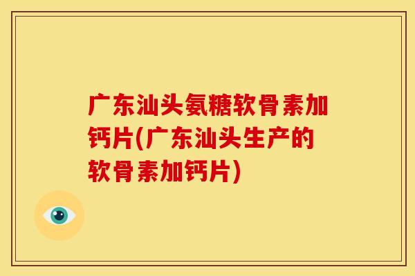 广东汕头氨糖软骨素加钙片(广东汕头生产的软骨素加钙片)
