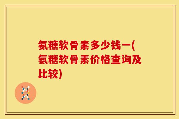氨糖软骨素多少钱一(氨糖软骨素价格查询及比较)