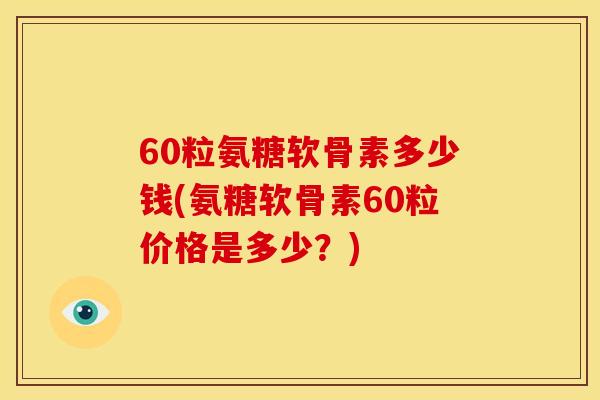 60粒氨糖软骨素多少钱(氨糖软骨素60粒价格是多少？)