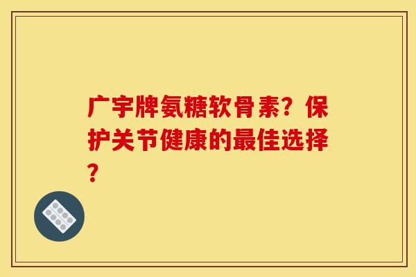 广宇牌氨糖软骨素？保护关节健康的最佳选择？
