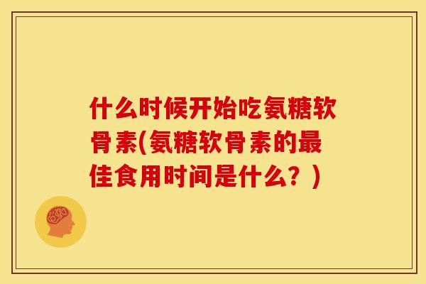 什么时候开始吃氨糖软骨素(氨糖软骨素的佳食用时间是什么?) 什么时候开始吃氨糖软骨素(氨糖软骨素的佳食用时间是什么?)
