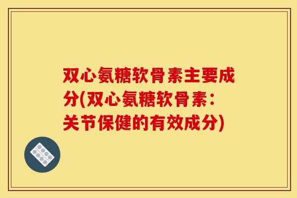 双心氨糖软骨素主要成分(双心氨糖软骨素：关节保健的有效成分)