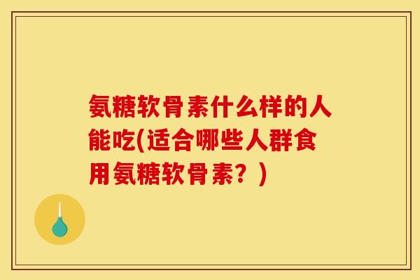 氨糖软骨素什么样的人能吃(适合哪些人群食用氨糖软骨素？)