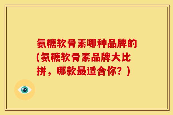 氨糖软骨素哪种品牌的(氨糖软骨素品牌大比拼，哪款最适合你？)