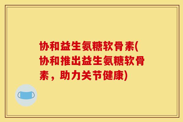 协和益生氨糖软骨素(协和推出益生氨糖软骨素，助力关节健康)