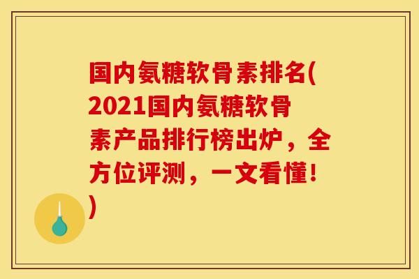 国内氨糖软骨素排名(2021国内氨糖软骨素产品排行榜出炉，全方位评测，一文看懂！)