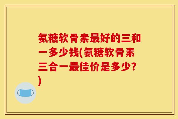 氨糖软骨素最好的三和一多少钱(氨糖软骨素三合一最佳价是多少？)