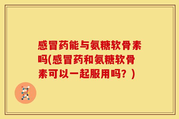 感冒药能与氨糖软骨素吗(感冒药和氨糖软骨素可以一起服用吗？)