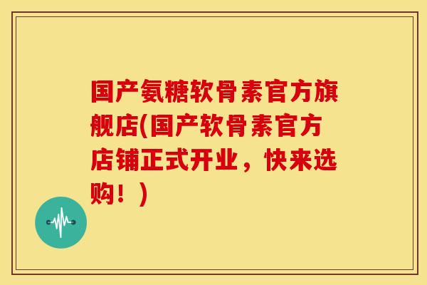 国产氨糖软骨素官方旗舰店(国产软骨素官方店铺正式开业，快来选购！)
