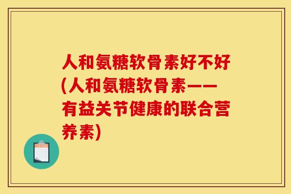人和氨糖软骨素好不好(人和氨糖软骨素——有益关节健康的联合营养素)