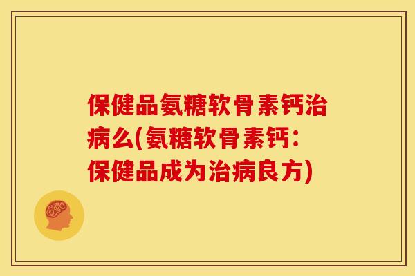保健品氨糖软骨素钙治病么(氨糖软骨素钙：保健品成为治病良方)