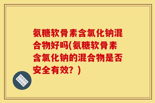 氨糖软骨素含氯化钠混合物好吗(氨糖软骨素含氯化钠的混合物是否安全有效？)