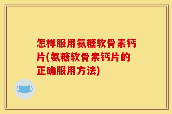 怎样服用氨糖软骨素钙片(氨糖软骨素钙片的正确服用方法)