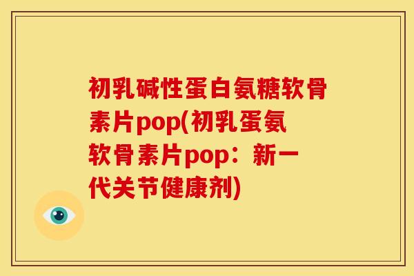 初乳碱性蛋白氨糖软骨素片pop(初乳蛋氨软骨素片pop：新一代关节健康剂)