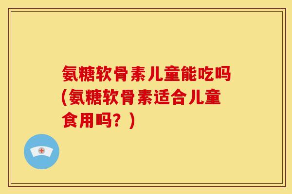 氨糖软骨素儿童能吃吗(氨糖软骨素适合儿童食用吗？)