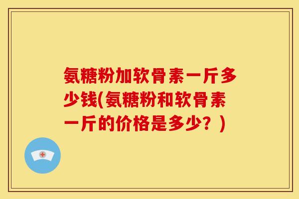 氨糖粉加软骨素一斤多少钱(氨糖粉和软骨素一斤的价格是多少？)