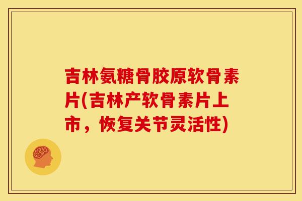 吉林氨糖骨胶原软骨素片(吉林产软骨素片上市，恢复关节灵活性)
