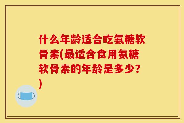 什么年龄适合吃氨糖软骨素(最适合食用氨糖软骨素的年龄是多少？)
