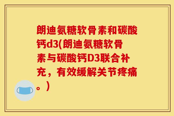 朗迪氨糖软骨素和碳酸钙d3(朗迪氨糖软骨素与碳酸钙D3联合补充，有效缓解关节疼痛。)