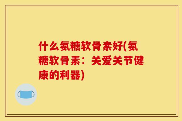 什么氨糖软骨素好(氨糖软骨素：关爱关节健康的利器)