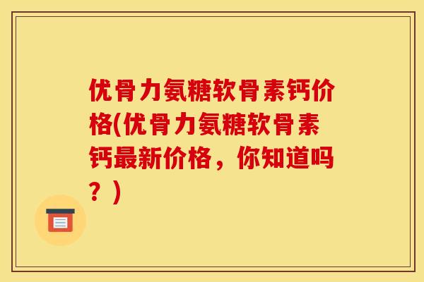优骨力氨糖软骨素钙价格(优骨力氨糖软骨素钙最新价格，你知道吗？)