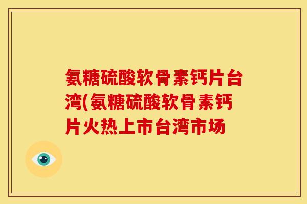 氨糖硫酸软骨素钙片台湾(氨糖硫酸软骨素钙片火热上市台湾市场