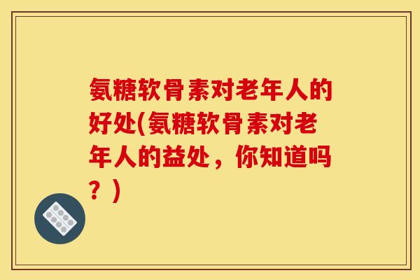 氨糖软骨素对老年人的好处(氨糖软骨素对老年人的益处,你知道吗?) 氨糖软骨素对老年人的好处(氨糖软骨素对老年人的益处,你知道吗?)