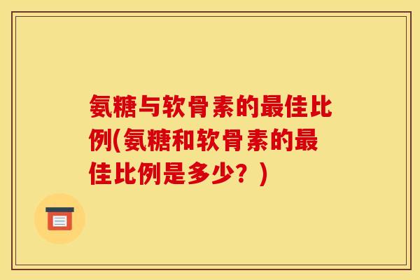 氨糖与软骨素的最佳比例(氨糖和软骨素的最佳比例是多少？)