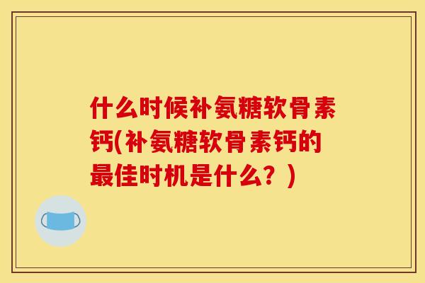 什么时候补氨糖软骨素钙(补氨糖软骨素钙的最佳时机是什么？)